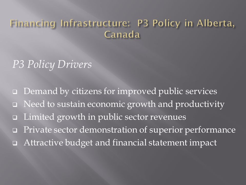 P3 Policy Drivers  Demand by citizens for improved public services  Need to sustain economic growth and productivity  Limited growth in public sector revenues  Private sector demonstration of superior performance  Attractive budget and financial statement impact