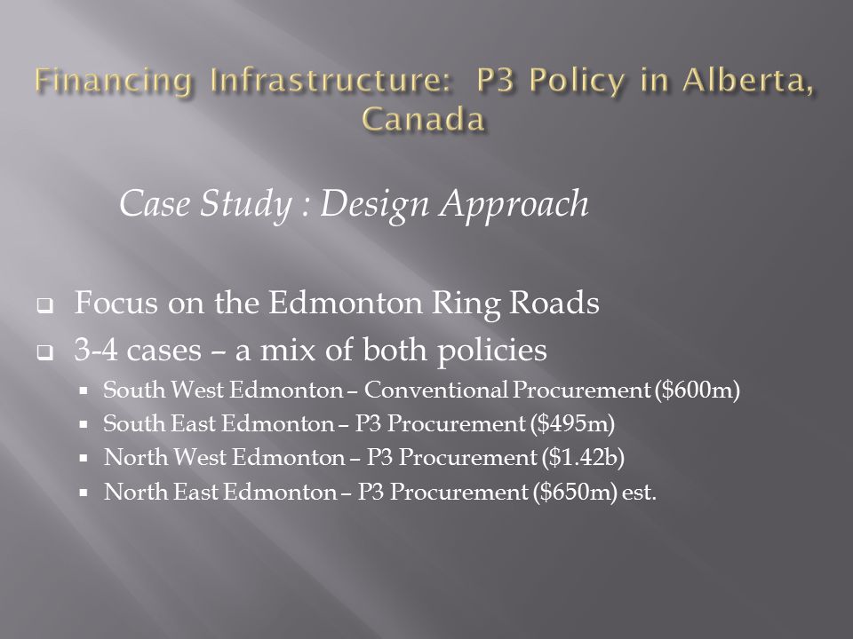 Case Study : Design Approach  Focus on the Edmonton Ring Roads  3-4 cases – a mix of both policies  South West Edmonton – Conventional Procurement ($600m)  South East Edmonton – P3 Procurement ($495m)  North West Edmonton – P3 Procurement ($1.42b)  North East Edmonton – P3 Procurement ($650m) est.