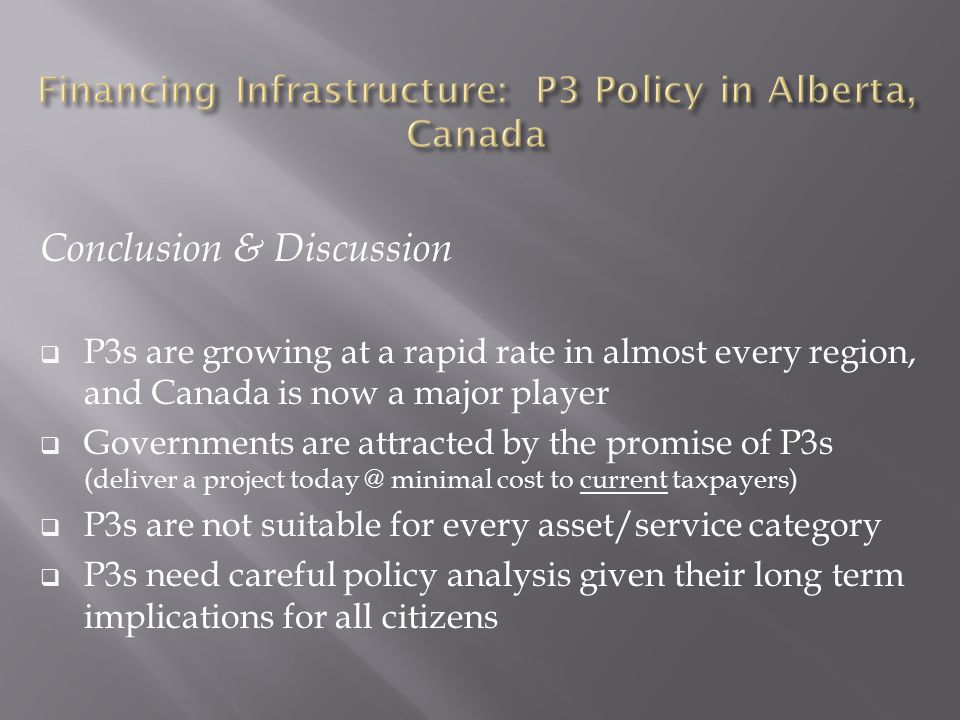 Conclusion & Discussion  P3s are growing at a rapid rate in almost every region, and Canada is now a major player  Governments are attracted by the promise of P3s (deliver a project minimal cost to current taxpayers)  P3s are not suitable for every asset/service category  P3s need careful policy analysis given their long term implications for all citizens