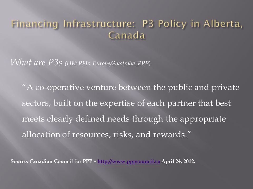 What are P3s (UK: PFIs, Europe/Australia: PPP) A co-operative venture between the public and private sectors, built on the expertise of each partner that best meets clearly defined needs through the appropriate allocation of resources, risks, and rewards. Source: Canadian Council for PPP –   April 24,
