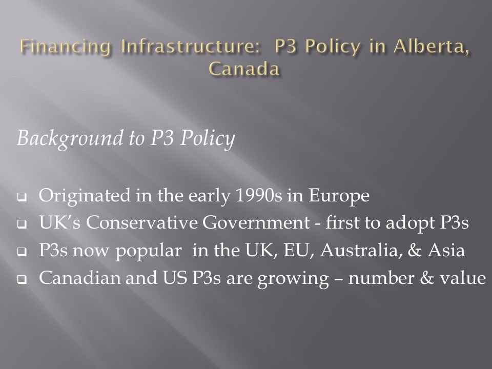 Background to P3 Policy  Originated in the early 1990s in Europe  UK’s Conservative Government - first to adopt P3s  P3s now popular in the UK, EU, Australia, & Asia  Canadian and US P3s are growing – number & value