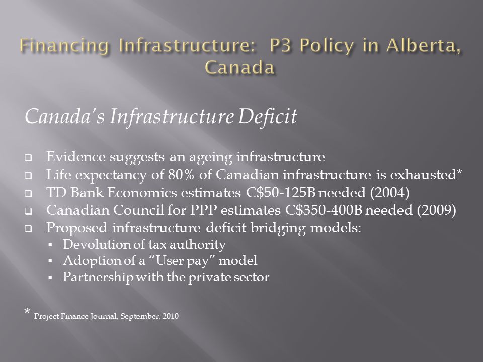 Canada’s Infrastructure Deficit  Evidence suggests an ageing infrastructure  Life expectancy of 80% of Canadian infrastructure is exhausted*  TD Bank Economics estimates C$50-125B needed (2004)  Canadian Council for PPP estimates C$ B needed (2009)  Proposed infrastructure deficit bridging models:  Devolution of tax authority  Adoption of a User pay model  Partnership with the private sector * Project Finance Journal, September, 2010