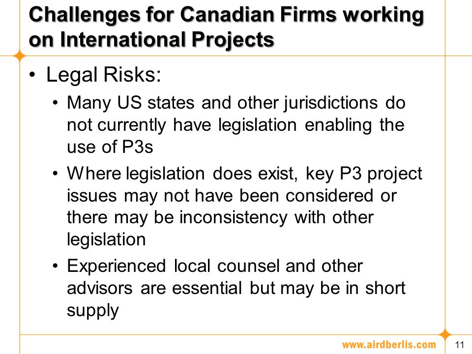 Challenges for Canadian Firms working on International Projects Legal Risks: Many US states and other jurisdictions do not currently have legislation enabling the use of P3s Where legislation does exist, key P3 project issues may not have been considered or there may be inconsistency with other legislation Experienced local counsel and other advisors are essential but may be in short supply 11