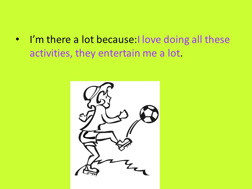 I’m there a lot because:I love doing all these activities, they entertain me a lot.