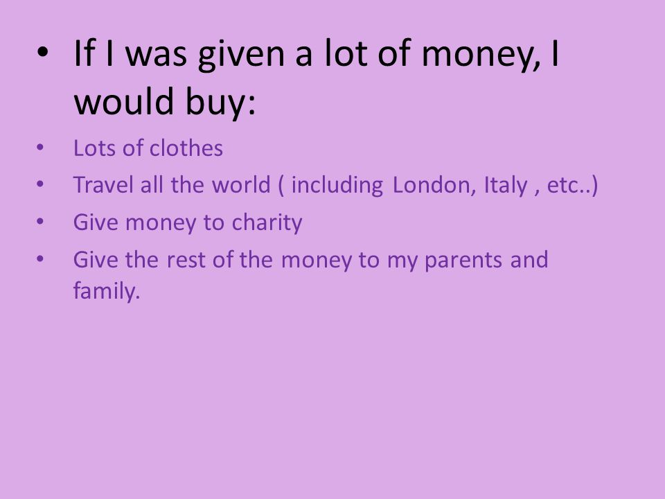 If I was given a lot of money, I would buy: Lots of clothes Travel all the world ( including London, Italy, etc..) Give money to charity Give the rest of the money to my parents and family.