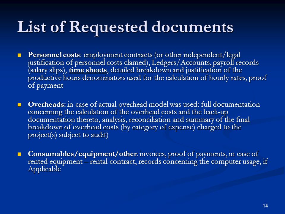 14 List of Requested documents Personnel costs: employment contracts (or other independent/legal justification of personnel costs clamed), Ledgers/Accounts, payroll records (salary slips), time sheets, detailed breakdown and justification of the productive hours denominators used for the calculation of hourly rates, proof of payment Personnel costs: employment contracts (or other independent/legal justification of personnel costs clamed), Ledgers/Accounts, payroll records (salary slips), time sheets, detailed breakdown and justification of the productive hours denominators used for the calculation of hourly rates, proof of payment Overheads: in case of actual overhead model was used: full documentation concerning the calculation of the overhead costs and the back-up documentation thereto, analysis, reconciliation and summary of the final breakdown of overhead costs (by category of expense) charged to the project(s) subject to audit) Overheads: in case of actual overhead model was used: full documentation concerning the calculation of the overhead costs and the back-up documentation thereto, analysis, reconciliation and summary of the final breakdown of overhead costs (by category of expense) charged to the project(s) subject to audit) Consumables/equipment/other: invoices, proof of payments, in case of rented equipment – rental contract, records concerning the computer usage, if Applicable Consumables/equipment/other: invoices, proof of payments, in case of rented equipment – rental contract, records concerning the computer usage, if Applicable