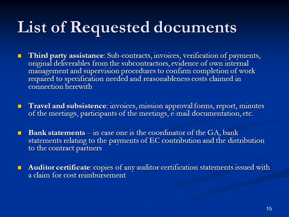 15 List of Requested documents Third party assistance: Sub-contracts, invoices, verification of payments, original deliverables from the subcontractors, evidence of own internal management and supervision procedures to confirm completion of work required to specification needed and reasonableness costs claimed in connection herewith Third party assistance: Sub-contracts, invoices, verification of payments, original deliverables from the subcontractors, evidence of own internal management and supervision procedures to confirm completion of work required to specification needed and reasonableness costs claimed in connection herewith Travel and subsistence: invoices, mission approval forms, report, minutes of the meetings, participants of the meetings,  documentation, etc.