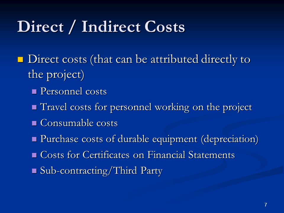 7 Direct / Indirect Costs Direct costs (that can be attributed directly to the project) Direct costs (that can be attributed directly to the project) Personnel costs Personnel costs Travel costs for personnel working on the project Travel costs for personnel working on the project Consumable costs Consumable costs Purchase costs of durable equipment (depreciation) Purchase costs of durable equipment (depreciation) Costs for Certificates on Financial Statements Costs for Certificates on Financial Statements Sub-contracting/Third Party Sub-contracting/Third Party