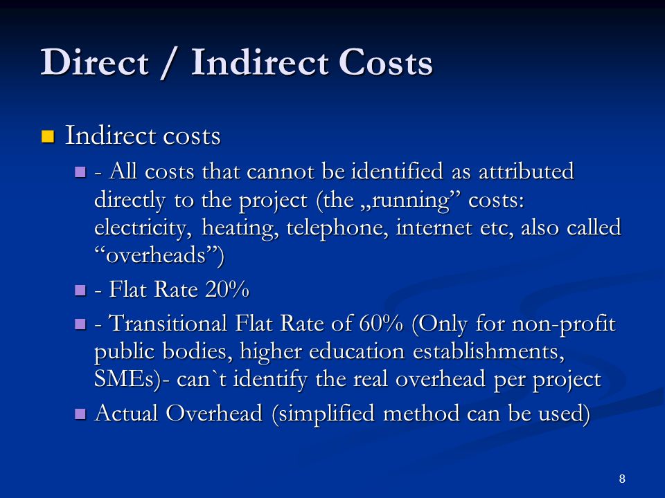 8 Direct / Indirect Costs Indirect costs Indirect costs - All costs that cannot be identified as attributed directly to the project (the „running costs: electricity, heating, telephone, internet etc, also called overheads ) - All costs that cannot be identified as attributed directly to the project (the „running costs: electricity, heating, telephone, internet etc, also called overheads ) - Flat Rate 20% - Flat Rate 20% - Transitional Flat Rate of 60% (Only for non-profit public bodies, higher education establishments, SMEs)- can`t identify the real overhead per project - Transitional Flat Rate of 60% (Only for non-profit public bodies, higher education establishments, SMEs)- can`t identify the real overhead per project Actual Overhead (simplified method can be used) Actual Overhead (simplified method can be used)