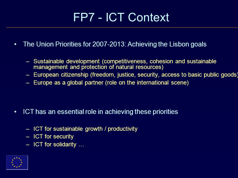 FP7 - ICT Context The Union Priorities for : Achieving the Lisbon goals –Sustainable development (competitiveness, cohesion and sustainable management and protection of natural resources) –European citizenship (freedom, justice, security, access to basic public goods) –Europe as a global partner (role on the international scene) ICT has an essential role in achieving these priorities –ICT for sustainable growth / productivity –ICT for security –ICT for solidarity …
