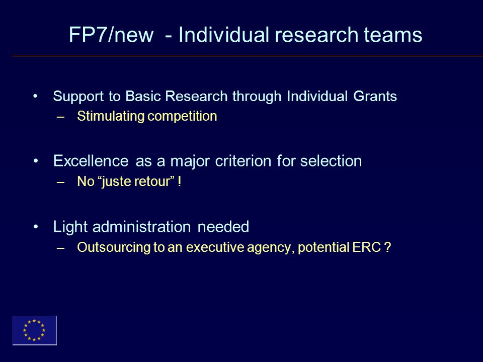 FP7/new - Individual research teams Support to Basic Research through Individual Grants –Stimulating competition Excellence as a major criterion for selection –No juste retour .