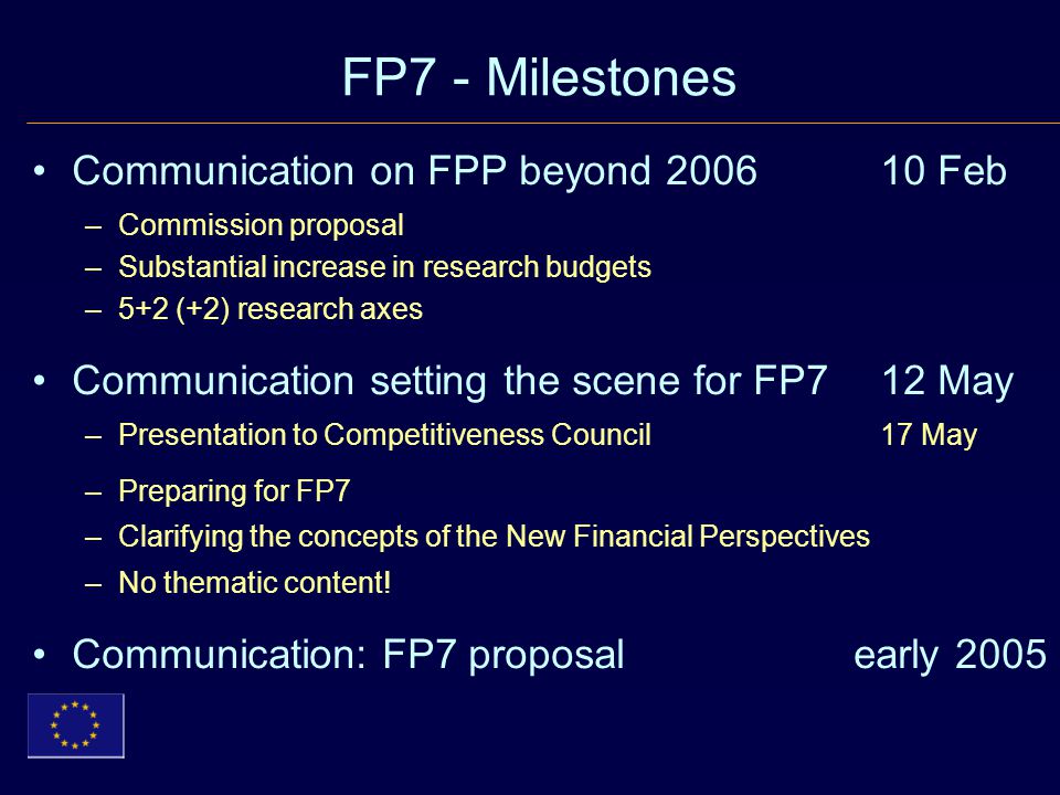 FP7 - Milestones Communication on FPP beyond Feb –Commission proposal –Substantial increase in research budgets –5+2 (+2) research axes Communication setting the scene for FP7 12 May –Presentation to Competitiveness Council 17 May –Preparing for FP7 –Clarifying the concepts of the New Financial Perspectives –No thematic content.