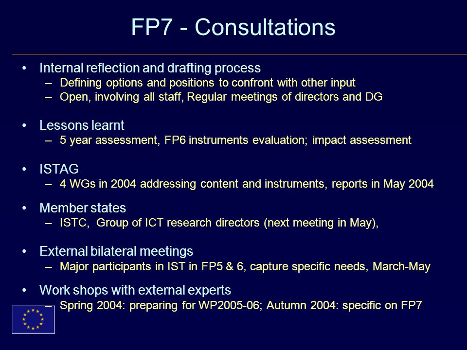 FP7 - Consultations Internal reflection and drafting process –Defining options and positions to confront with other input –Open, involving all staff, Regular meetings of directors and DG Lessons learnt –5 year assessment, FP6 instruments evaluation; impact assessment ISTAG –4 WGs in 2004 addressing content and instruments, reports in May 2004 Member states –ISTC, Group of ICT research directors (next meeting in May), External bilateral meetings –Major participants in IST in FP5 & 6, capture specific needs, March-May Work shops with external experts –Spring 2004: preparing for WP ; Autumn 2004: specific on FP7