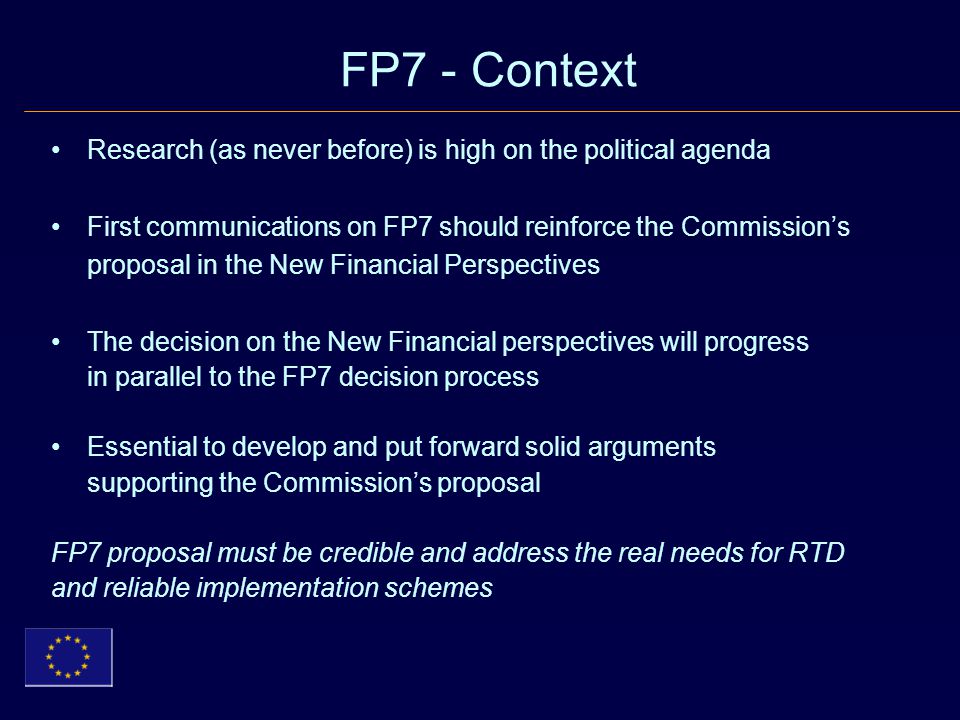 FP7 - Context Research (as never before) is high on the political agenda First communications on FP7 should reinforce the Commission’s proposal in the New Financial Perspectives The decision on the New Financial perspectives will progress in parallel to the FP7 decision process Essential to develop and put forward solid arguments supporting the Commission’s proposal FP7 proposal must be credible and address the real needs for RTD and reliable implementation schemes