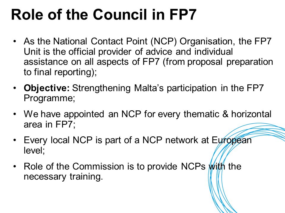 Role of the Council in FP7 As the National Contact Point (NCP) Organisation, the FP7 Unit is the official provider of advice and individual assistance on all aspects of FP7 (from proposal preparation to final reporting); Objective: Strengthening Malta’s participation in the FP7 Programme; We have appointed an NCP for every thematic & horizontal area in FP7; Every local NCP is part of a NCP network at European level; Role of the Commission is to provide NCPs with the necessary training.