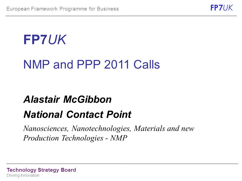 European Framework Programme for Business FP7 UK Technology Strategy Board Driving Innovation FP7UK NMP and PPP 2011 Calls Alastair McGibbon National Contact Point Nanosciences, Nanotechnologies, Materials and new Production Technologies - NMP