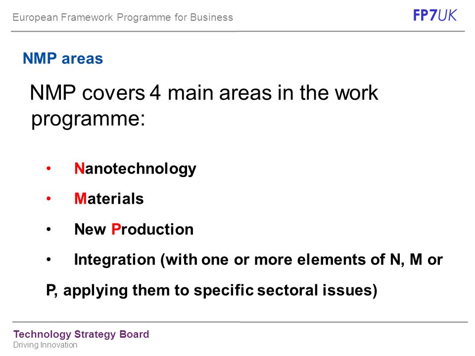 European Framework Programme for Business FP7 UK Technology Strategy Board Driving Innovation NMP areas NMP covers 4 main areas in the work programme: Nanotechnology Materials New Production Integration (with one or more elements of N, M or P, applying them to specific sectoral issues)