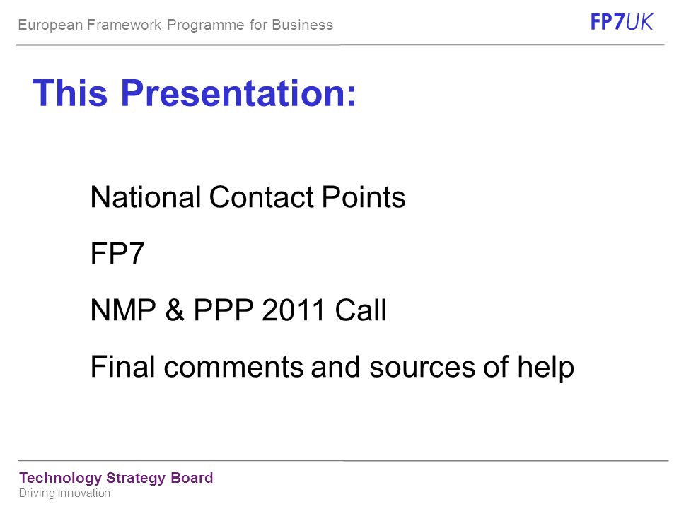 European Framework Programme for Business FP7 UK Technology Strategy Board Driving Innovation This Presentation: National Contact Points FP7 NMP & PPP 2011 Call Final comments and sources of help