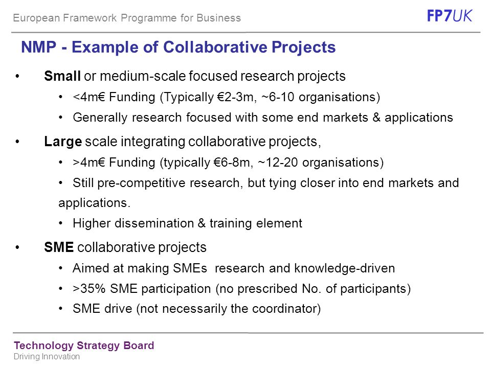 European Framework Programme for Business FP7 UK Technology Strategy Board Driving Innovation NMP - Example of Collaborative Projects Small or medium-scale focused research projects <4m€ Funding (Typically €2-3m, ~6-10 organisations) Generally research focused with some end markets & applications Large scale integrating collaborative projects, >4m€ Funding (typically €6-8m, ~12-20 organisations) Still pre-competitive research, but tying closer into end markets and applications.