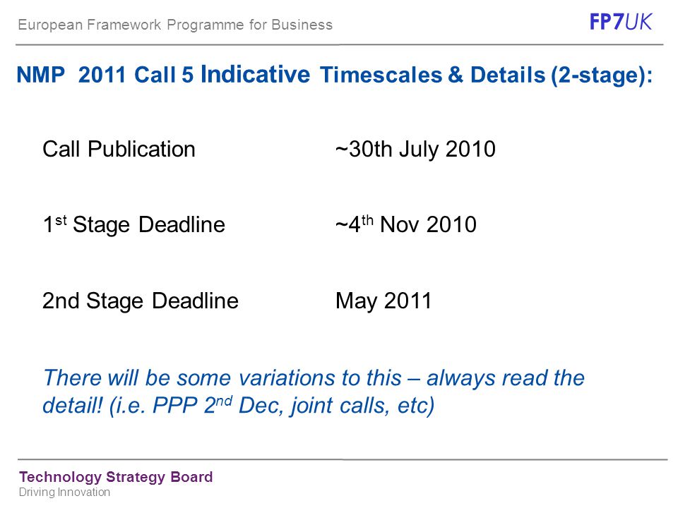 European Framework Programme for Business FP7 UK Technology Strategy Board Driving Innovation NMP 2011 Call 5 Indicative Timescales & Details (2-stage): Call Publication~30th July st Stage Deadline~4 th Nov nd Stage DeadlineMay 2011 There will be some variations to this – always read the detail.