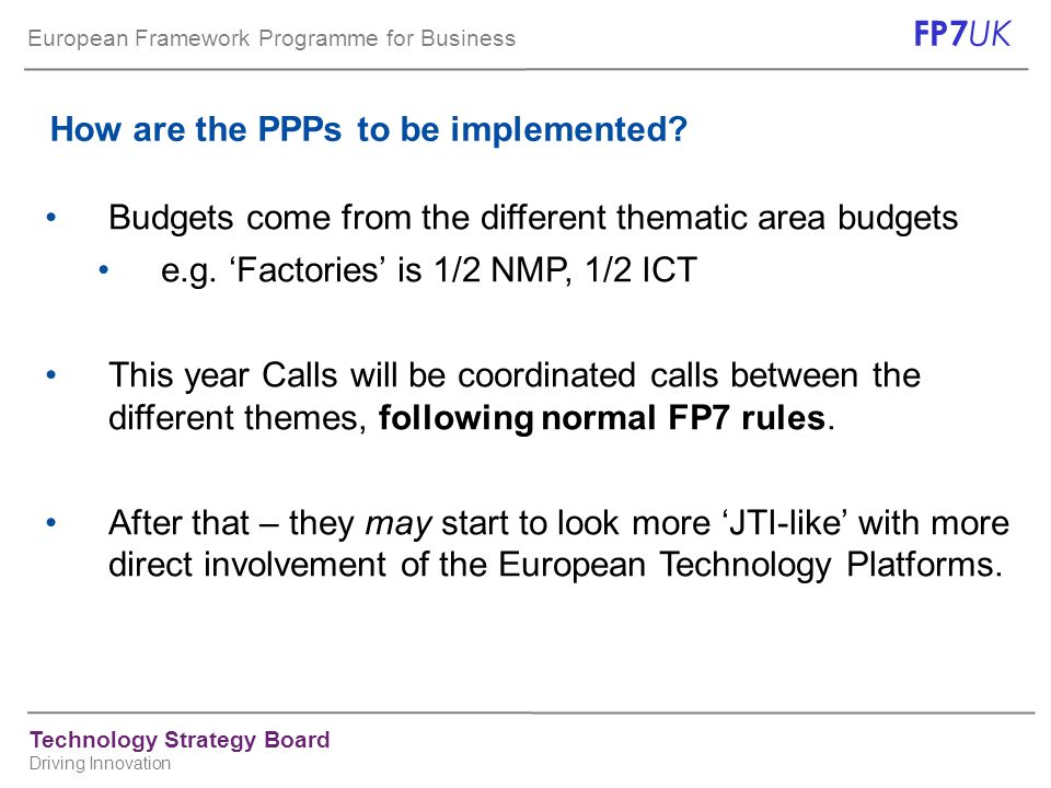 European Framework Programme for Business FP7 UK Technology Strategy Board Driving Innovation How are the PPPs to be implemented.