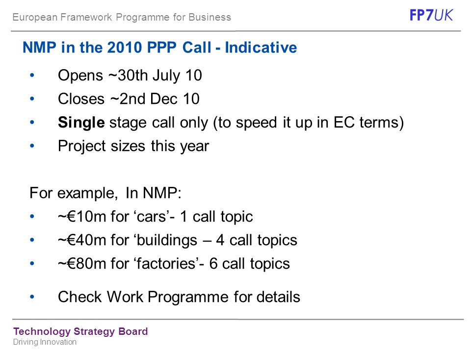 European Framework Programme for Business FP7 UK Technology Strategy Board Driving Innovation NMP in the 2010 PPP Call - Indicative Opens ~30th July 10 Closes ~2nd Dec 10 Single stage call only (to speed it up in EC terms) Project sizes this year For example, In NMP: ~€10m for ‘cars’- 1 call topic ~€40m for ‘buildings – 4 call topics ~€80m for ‘factories’- 6 call topics Check Work Programme for details