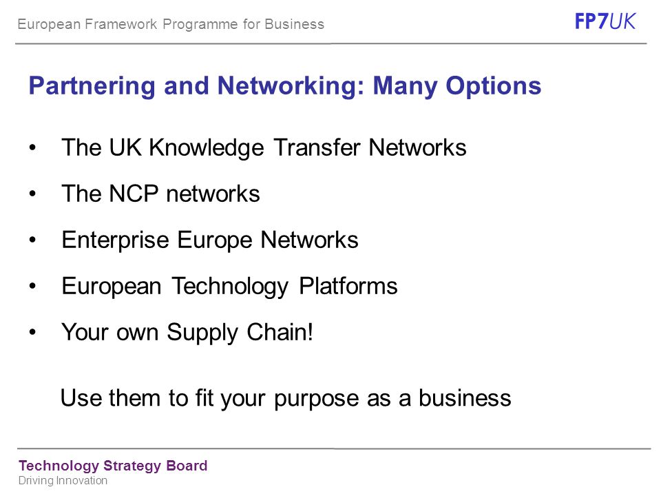 European Framework Programme for Business FP7 UK Technology Strategy Board Driving Innovation Use them to fit your purpose as a business Partnering and Networking: Many Options The UK Knowledge Transfer Networks The NCP networks Enterprise Europe Networks European Technology Platforms Your own Supply Chain!