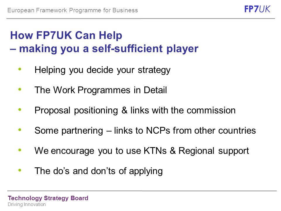 European Framework Programme for Business FP7 UK Technology Strategy Board Driving Innovation Helping you decide your strategy The Work Programmes in Detail Proposal positioning & links with the commission Some partnering – links to NCPs from other countries We encourage you to use KTNs & Regional support The do’s and don’ts of applying How FP7UK Can Help – making you a self-sufficient player
