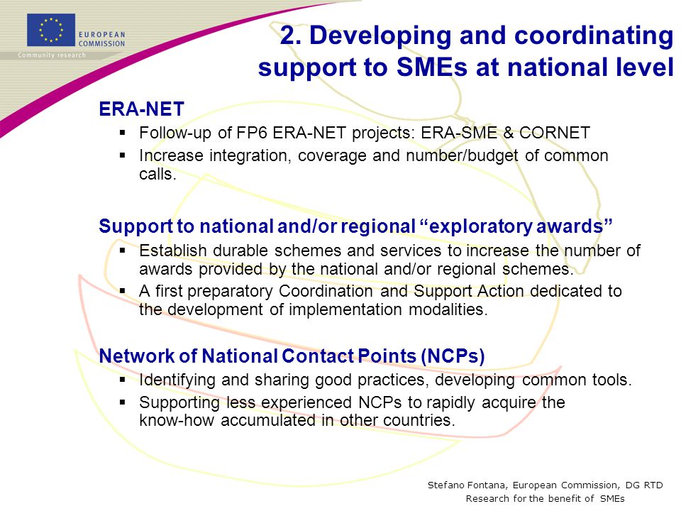 Stefano Fontana, European Commission, DG RTD Research for the benefit of SMEs ERA-NET  Follow-up of FP6 ERA-NET projects: ERA-SME & CORNET  Increase integration, coverage and number/budget of common calls.