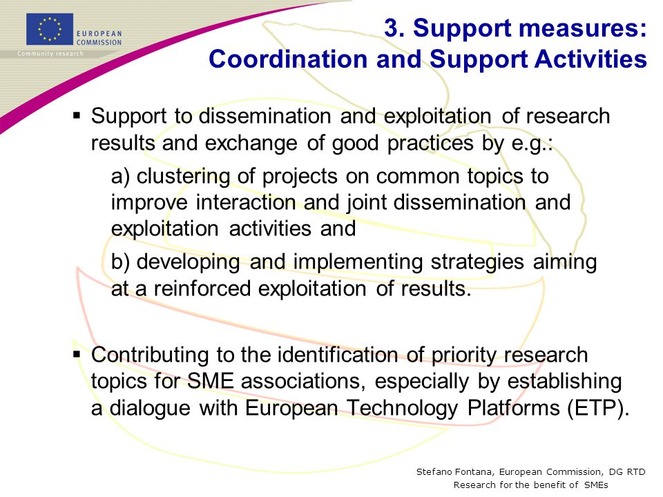 Stefano Fontana, European Commission, DG RTD Research for the benefit of SMEs  Support to dissemination and exploitation of research results and exchange of good practices by e.g.: a) clustering of projects on common topics to improve interaction and joint dissemination and exploitation activities and b) developing and implementing strategies aiming at a reinforced exploitation of results.