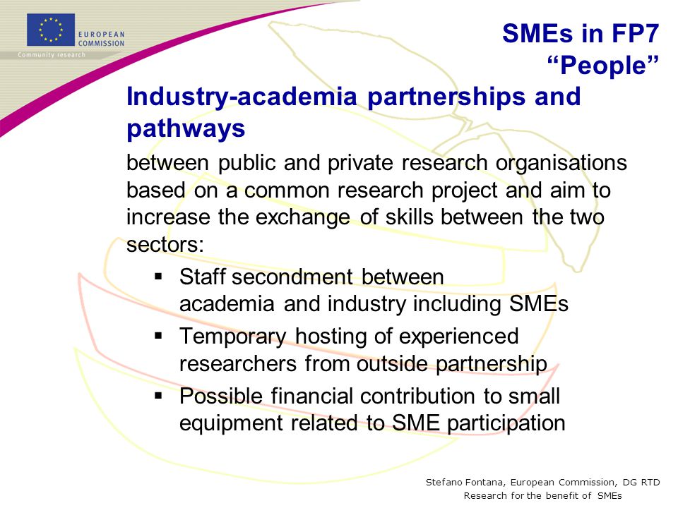 Stefano Fontana, European Commission, DG RTD Research for the benefit of SMEs Industry-academia partnerships and pathways between public and private research organisations based on a common research project and aim to increase the exchange of skills between the two sectors:  Staff secondment between academia and industry including SMEs  Temporary hosting of experienced researchers from outside partnership  Possible financial contribution to small equipment related to SME participation SMEs in FP7 People