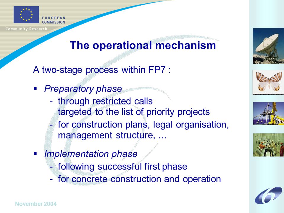 November 2004 The operational mechanism A two-stage process within FP7 :  Preparatory phase - through restricted calls targeted to the list of priority projects - for construction plans, legal organisation, management structure, …  Implementation phase - following successful first phase - for concrete construction and operation