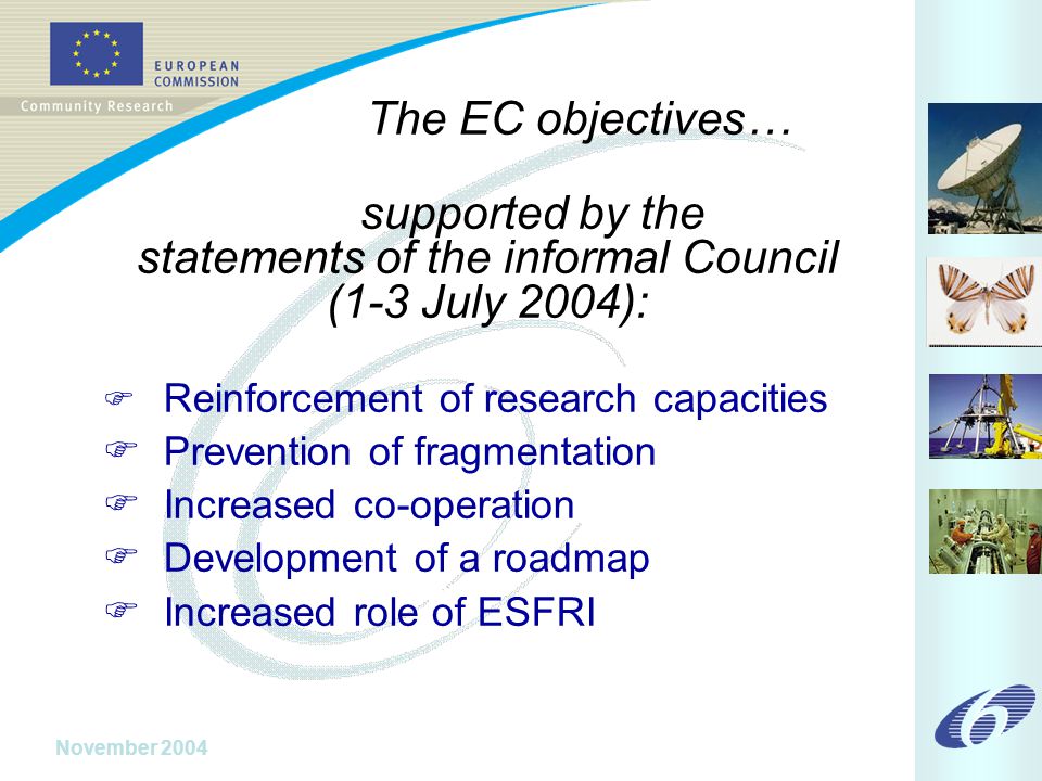 November 2004 The EC objectives… supported by the statements of the informal Council (1-3 July 2004):  Reinforcement of research capacities  Prevention of fragmentation  Increased co-operation  Development of a roadmap  Increased role of ESFRI