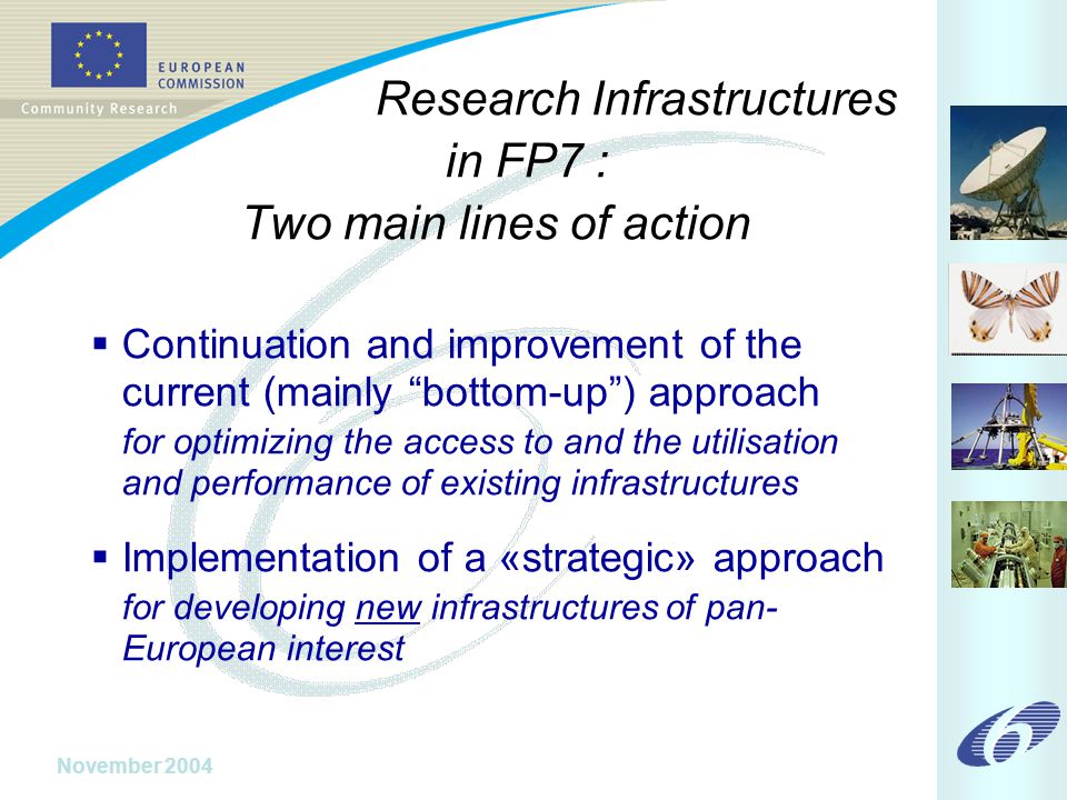 November 2004 Research Infrastructures in FP7 : Two main lines of action  Continuation and improvement of the current (mainly bottom-up ) approach for optimizing the access to and the utilisation and performance of existing infrastructures  Implementation of a «strategic» approach for developing new infrastructures of pan- European interest