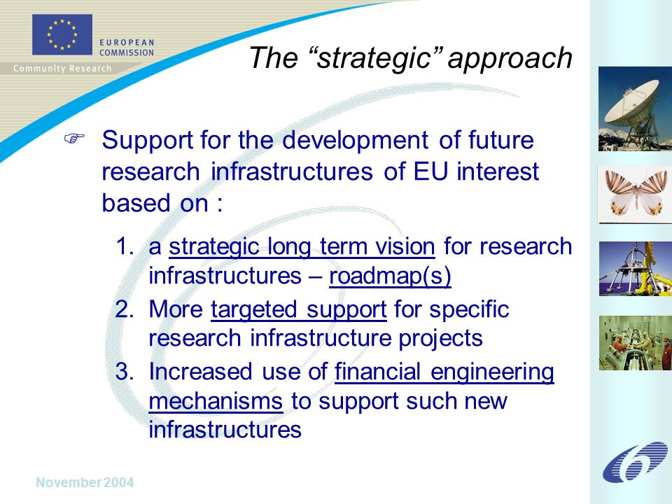 November 2004 The strategic approach  Support for the development of future research infrastructures of EU interest based on : 1.a strategic long term vision for research infrastructures – roadmap(s) 2.More targeted support for specific research infrastructure projects 3.Increased use of financial engineering mechanisms to support such new infrastructures
