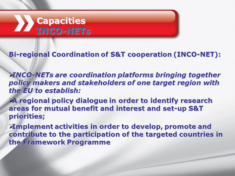 Bi-regional Coordination of S&T cooperation (INCO-NET):  INCO-NETs are coordination platforms bringing together policy makers and stakeholders of one target region with the EU to establish:  A regional policy dialogue in order to identify research areas for mutual benefit and interest and set-up S&T priorities;  Implement activities in order to develop, promote and contribute to the participation of the targeted countries in the Framework Programme Capacities INCO-NETs