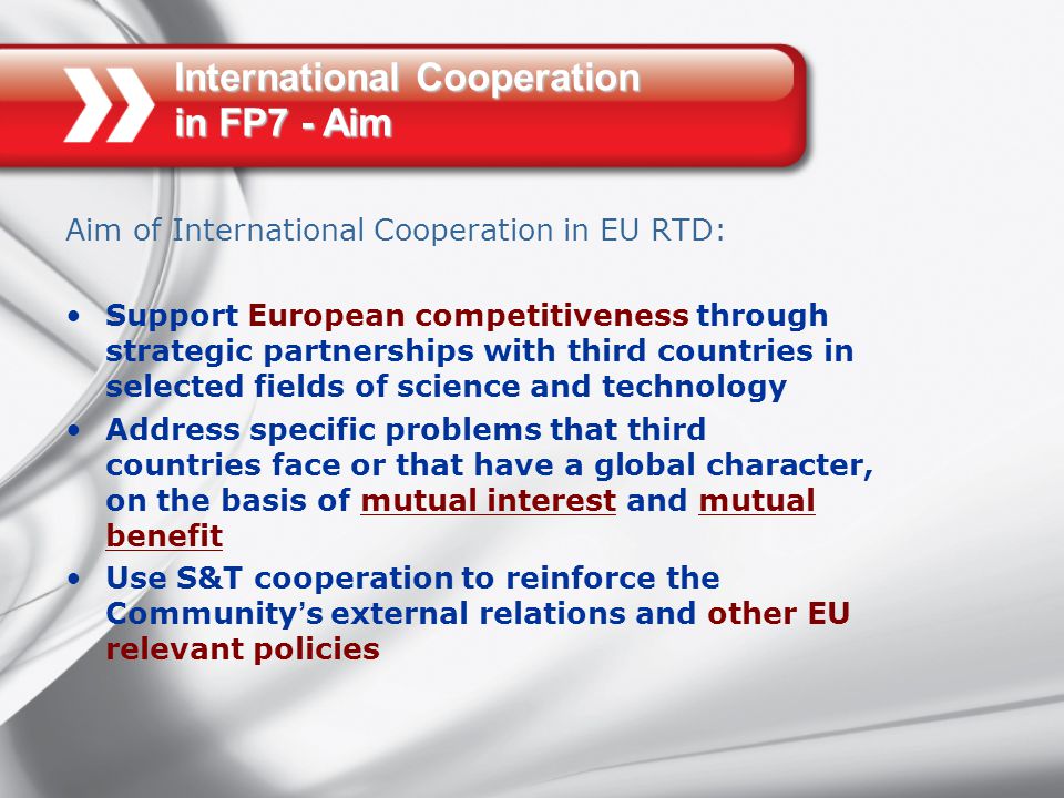 International Cooperation in FP7 - Aim Aim of International Cooperation in EU RTD: Support European competitiveness through strategic partnerships with third countries in selected fields of science and technology Address specific problems that third countries face or that have a global character, on the basis of mutual interest and mutual benefit Use S&T cooperation to reinforce the Community ’ s external relations and other EU relevant policies