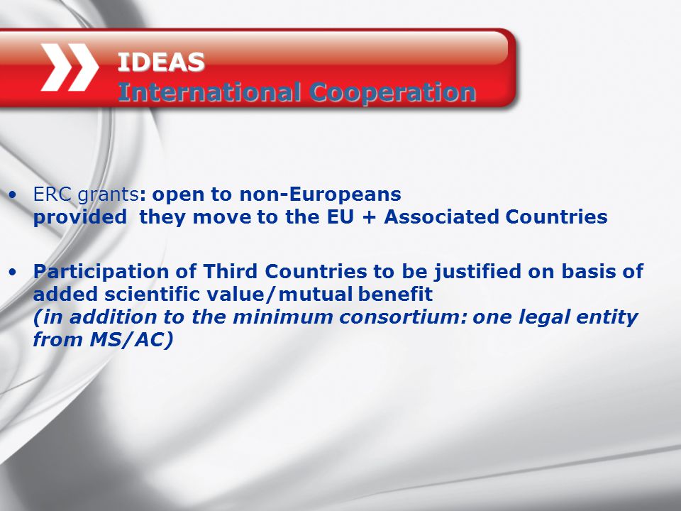 IDEAS International Cooperation ERC grants: open to non-Europeans provided they move to the EU + Associated Countries Participation of Third Countries to be justified on basis of added scientific value/mutual benefit (in addition to the minimum consortium: one legal entity from MS/AC)