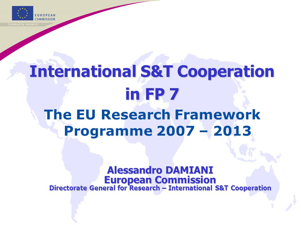 International S&T Cooperation in FP 7 The EU Research Framework Programme 2007 – 2013 Alessandro DAMIANI European Commission Directorate General for Research – International S&T Cooperation