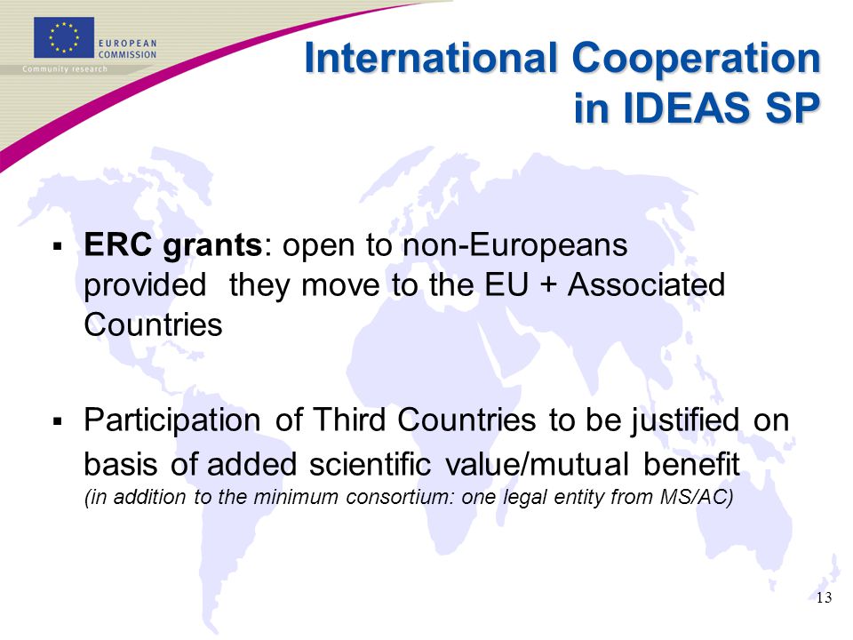13 International Cooperation in IDEAS SP  ERC grants: open to non-Europeans provided they move to the EU + Associated Countries  Participation of Third Countries to be justified on basis of added scientific value/mutual benefit (in addition to the minimum consortium: one legal entity from MS/AC)