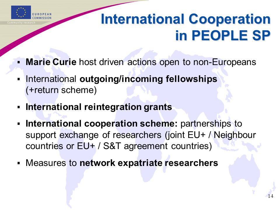 14 International Cooperation in PEOPLE SP  Marie Curie host driven actions open to non-Europeans  International outgoing/incoming fellowships (+return scheme)  International reintegration grants  International cooperation scheme: partnerships to support exchange of researchers (joint EU+ / Neighbour countries or EU+ / S&T agreement countries)  Measures to network expatriate researchers