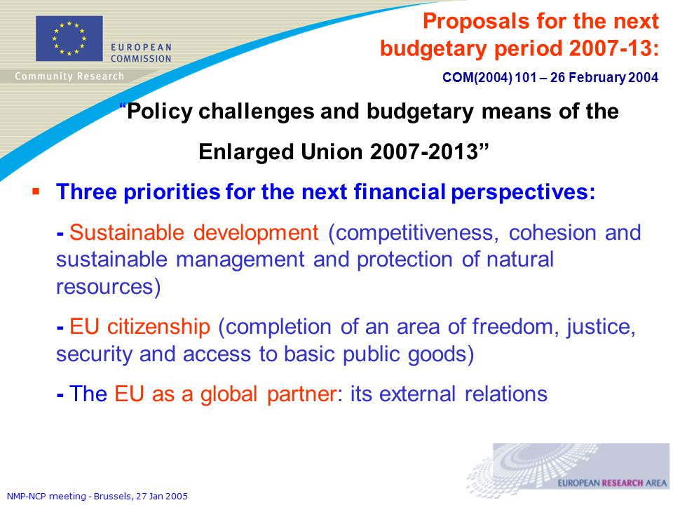 NMP-NCP meeting - Brussels, 27 Jan 2005 Policy challenges and budgetary means of the Enlarged Union  Three priorities for the next financial perspectives: - Sustainable development (competitiveness, cohesion and sustainable management and protection of natural resources) - EU citizenship (completion of an area of freedom, justice, security and access to basic public goods) - The EU as a global partner: its external relations Proposals for the next budgetary period : COM(2004) 101 – 26 February 2004