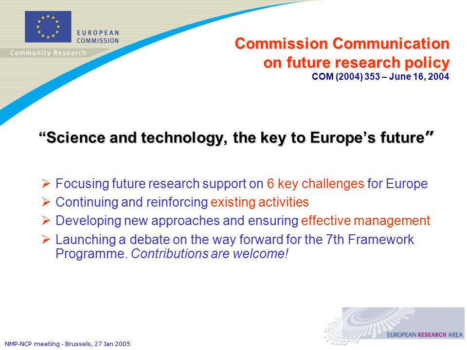 NMP-NCP meeting - Brussels, 27 Jan 2005 Commission Communication on future research policy Commission Communication on future research policy COM (2004) 353 – June 16, 2004 Science and technology, the key to Europe’s future  Focusing future research support on 6 key challenges for Europe  Continuing and reinforcing existing activities  Developing new approaches and ensuring effective management  Launching a debate on the way forward for the 7th Framework Programme.