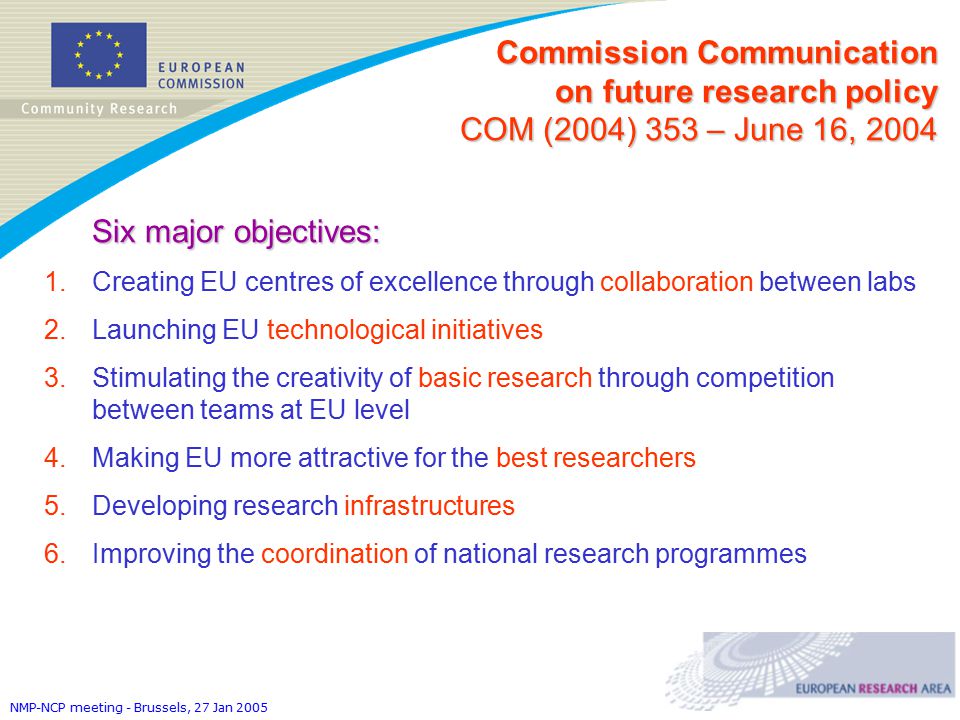 NMP-NCP meeting - Brussels, 27 Jan 2005 Six major objectives: 1.Creating EU centres of excellence through collaboration between labs 2.Launching EU technological initiatives 3.Stimulating the creativity of basic research through competition between teams at EU level 4.Making EU more attractive for the best researchers 5.Developing research infrastructures 6.Improving the coordination of national research programmes Commission Communication on future research policy COM (2004) 353 – June 16, 2004