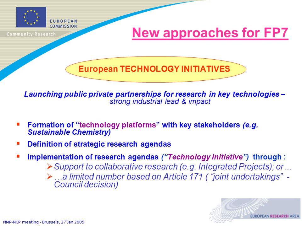 NMP-NCP meeting - Brussels, 27 Jan 2005 New approaches for FP7 European TECHNOLOGY INITIATIVES Launching public private partnerships for research in key technologies – strong industrial lead & impact  Formation of technology platforms with key stakeholders (e.g.