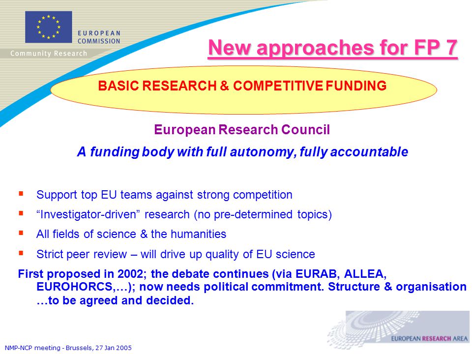 NMP-NCP meeting - Brussels, 27 Jan 2005 New approaches for FP 7 BASIC RESEARCH & COMPETITIVE FUNDING European Research Council A funding body with full autonomy, fully accountable  Support top EU teams against strong competition  Investigator-driven research (no pre-determined topics)  All fields of science & the humanities  Strict peer review – will drive up quality of EU science First proposed in 2002; the debate continues (via EURAB, ALLEA, EUROHORCS,…); now needs political commitment.