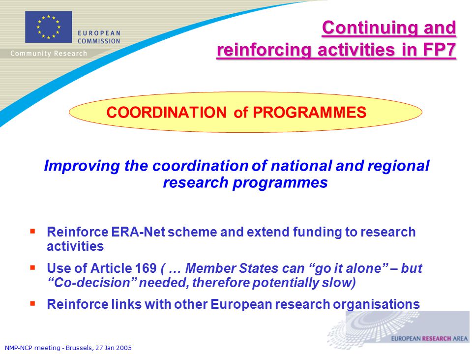 NMP-NCP meeting - Brussels, 27 Jan 2005 COORDINATION of PROGRAMMES Improving the coordination of national and regional research programmes  Reinforce ERA-Net scheme and extend funding to research activities  Use of Article 169 ( … Member States can go it alone – but Co-decision needed, therefore potentially slow)  Reinforce links with other European research organisations Continuing and reinforcing activities in FP7