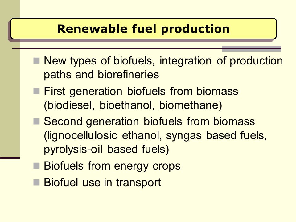 Renewable fuel production New types of biofuels, integration of production paths and biorefineries First generation biofuels from biomass (biodiesel, bioethanol, biomethane) Second generation biofuels from biomass (lignocellulosic ethanol, syngas based fuels, pyrolysis-oil based fuels) Biofuels from energy crops Biofuel use in transport