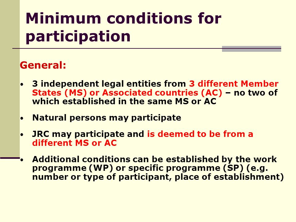 General: 3 independent legal entities from 3 different Member States (MS) or Associated countries (AC) – no two of which established in the same MS or AC Natural persons may participate JRC may participate and is deemed to be from a different MS or AC Additional conditions can be established by the work programme (WP) or specific programme (SP) (e.g.