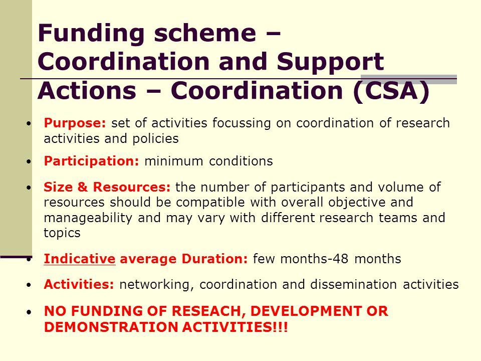 Funding scheme – Coordination and Support Actions – Coordination (CSA) Purpose: set of activities focussing on coordination of research activities and policies Participation: minimum conditions Size & Resources: the number of participants and volume of resources should be compatible with overall objective and manageability and may vary with different research teams and topics Indicative average Duration: few months-48 months Activities: networking, coordination and dissemination activities NO FUNDING OF RESEACH, DEVELOPMENT OR DEMONSTRATION ACTIVITIES!!!